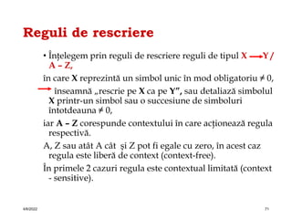 Reguli de rescriere
• Înţelegem prin reguli de rescriere reguli de tipul X Y /
A – Z,
în care X reprezintă un simbol unic în mod obligatoriu ≠ 0,
înseamnă „rescrie pe X ca pe Y”, sau detaliază simbolul
X printr-un simbol sau o succesiune de simboluri
întotdeauna ≠ 0,
iar A – Z corespunde contextului în care acţionează regula
respectivă.
A, Z sau atât A cât şi Z pot fi egale cu zero, în acest caz
regula este liberă de context (context-free).
În primele 2 cazuri regula este contextual limitată (context
- sensitive).
4/6/2022 71
 