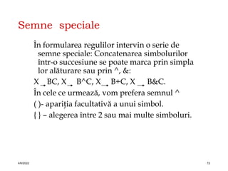 Semne speciale
În formularea regulilor intervin o serie de
semne speciale: Concatenarea simbolurilor
într-o succesiune se poate marca prin simpla
lor alăturare sau prin ^, &:
X BC, X B^C, X B+C, X B&C.
În cele ce urmează, vom prefera semnul ^
( )- apariţia facultativă a unui simbol.
{ } – alegerea între 2 sau mai multe simboluri.
4/6/2022 72
 