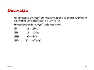 Derivaţia
•O sucesiune de reguli de rescriere având ca punct de plecare
un simbol unic alcătuieşte o derivaţie.
•Presupunem date regulile de rescriere:
(I) A B^C
(II) B D^a
(III) C b^c
(IV) D d^e^f.
4/6/2022 73
 
