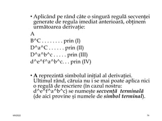 • Aplicând pe rând câte o singură regulă secvenţei
generate de regula imediat anterioară, obţinem
următoarea derivaţie:
A
B^C . . . . . . . . prin (I)
D^a^C . . . . . . prin (II)
D^a^b^c . . . . . prin (III)
d^e^f^a^b^c. . . prin (IV)
• A reprezintă simbolul iniţial al derivaţiei.
Ultimul rând, căruia nu i se mai poate aplica nici
o regulă de rescriere (în cazul nostru:
d^e^f^a^b^c) se numeşte secvenţă terminală
(de aici provine şi numele de simbol terminal).
4/6/2022 74
 