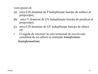 vom spune că:
(a) orice GN dominat de P îndeplineşte funcţia de subiect al
propoziţiei,
(b) orice V dominat de GV îndeplineşte funcţia de predicat al
propoziţiei,
(c) orice GN dominat de GV îndeplineşte funcţia de obiect
etc.
• O regulă de rescriere în care termenul de rescris este
constituit de un arbore se numeşte transformare
(transformation).
4/6/2022 77
 