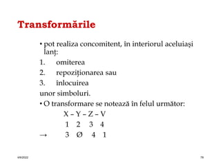Transformările
• pot realiza concomitent, în interiorul aceluiaşi
lanţ:
1. omiterea
2. repoziţionarea sau
3. înlocuirea
unor simboluri.
• O transformare se notează în felul următor:
X – Y – Z – V
1 2 3 4
→ 3 Ø 4 1
4/6/2022 78
 