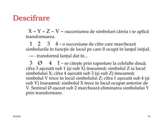 Descifrare
X – Y – Z – V – succesiunea de simboluri căreia i se aplică
transformarea.
1 2 3 4 - o succesiune de cifre care marchează
simbolurile în funcţie de locul pe care îl ocupă în lanţul iniţial.
→ - transformă lanţul dat în...
3 Ø 4 1 - se citeşte prin raportare la celelalte două;
cifra 3 aşezată sub 1 (şi sub X) înseamnă: simbolul Z ia locul
simbolului X; cifra 4 aşezată sub 3 (şi sub Z) înseamnă:
simbolul V trece în locul simbolului Z; cifra 1 aşezată sub 4 (şi
sub V) înseamnă: simbolul X trece în locul ocupat anterior de
V. Semnul Ø aşezat sub 2 marchează eliminarea simbolului Y
prin transformare.
4/6/2022 79
 