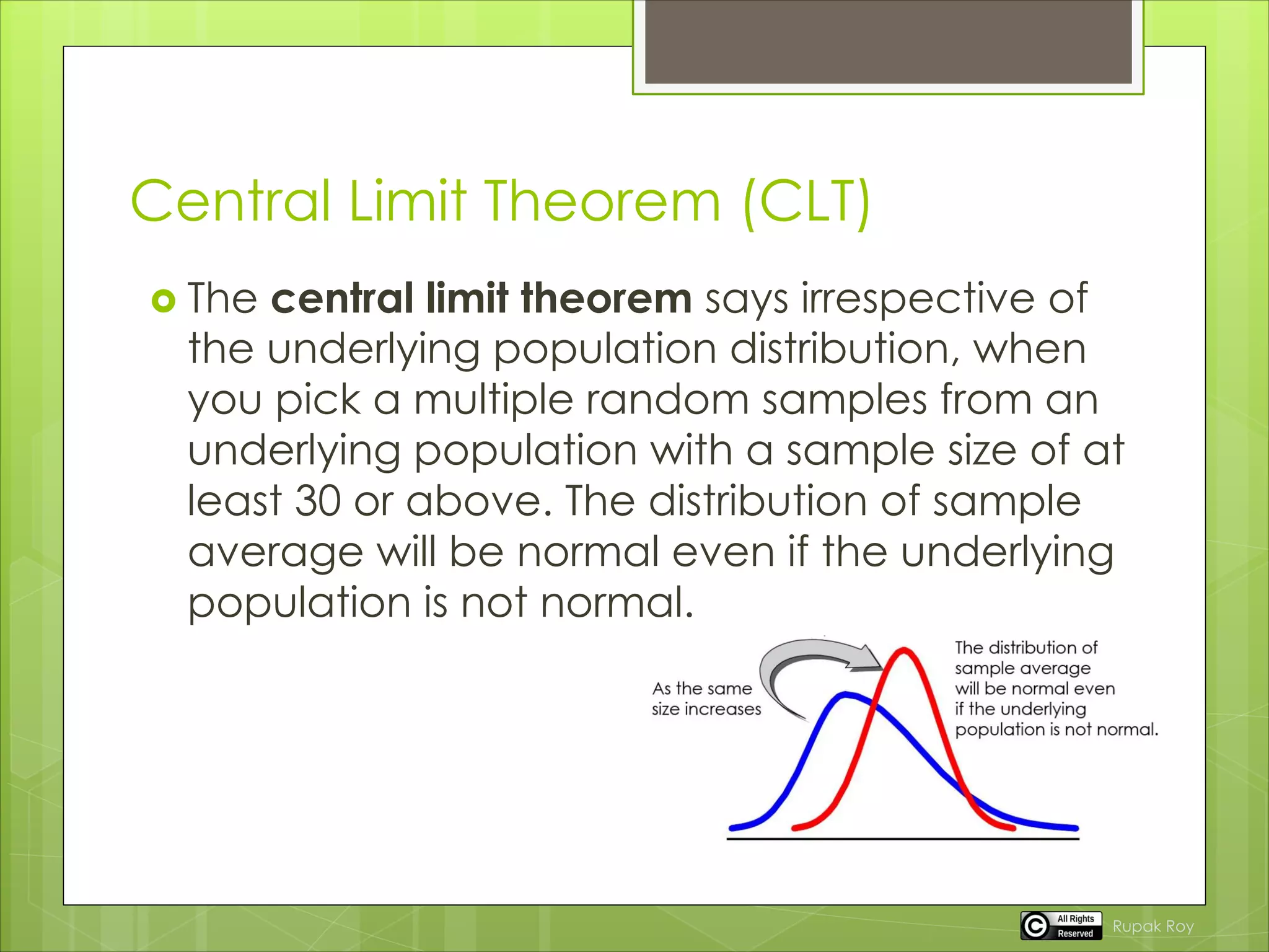 Central Limit Theorem (CLT)
 The central limit theorem says irrespective of
the underlying population distribution, when
you pick a multiple random samples from an
underlying population with a sample size of at
least 30 or above. The distribution of sample
average will be normal even if the underlying
population is not normal.
Rupak Roy
 