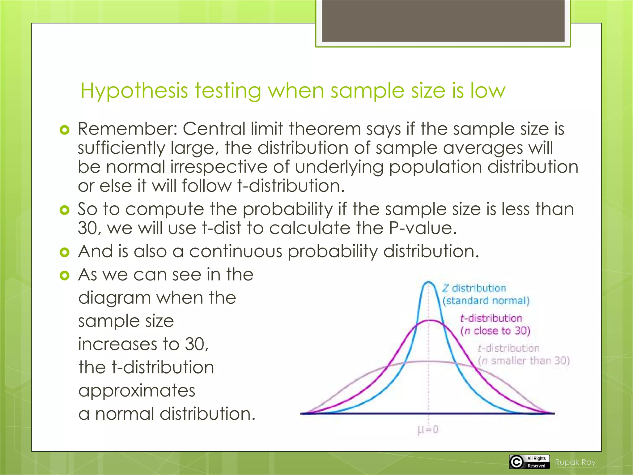 Hypothesis testing when sample size is low
 Remember: Central limit theorem says if the sample size is
sufficiently large, the distribution of sample averages will
be normal irrespective of underlying population distribution
or else it will follow t-distribution.
 So to compute the probability if the sample size is less than
30, we will use t-dist to calculate the P-value.
 And is also a continuous probability distribution.
 As we can see in the
diagram when the
sample size
increases to 30,
the t-distribution
approximates
a normal distribution.
Rupak Roy
 