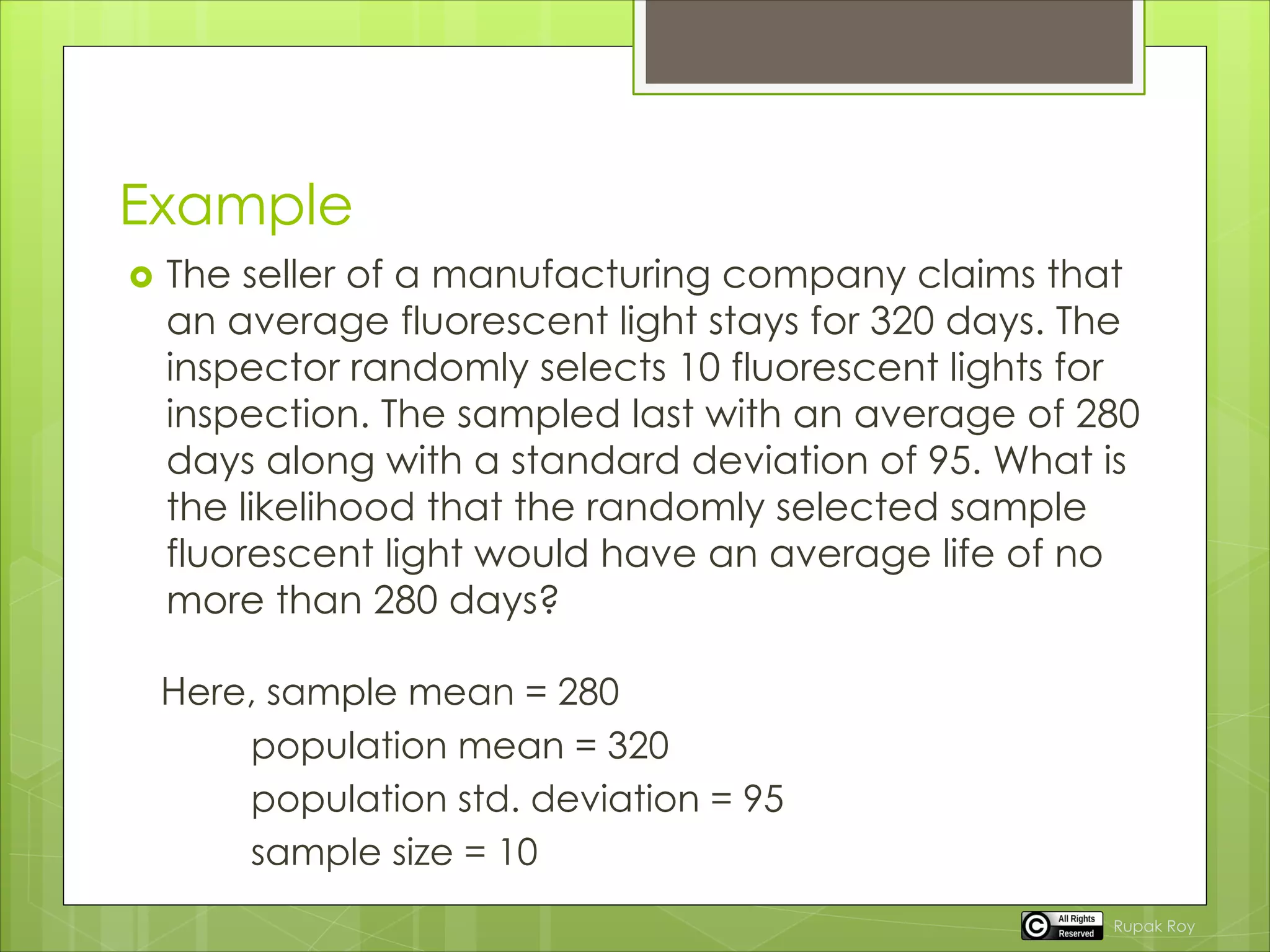 Example
 The seller of a manufacturing company claims that
an average fluorescent light stays for 320 days. The
inspector randomly selects 10 fluorescent lights for
inspection. The sampled last with an average of 280
days along with a standard deviation of 95. What is
the likelihood that the randomly selected sample
fluorescent light would have an average life of no
more than 280 days?
Here, sample mean = 280
population mean = 320
population std. deviation = 95
sample size = 10
Rupak Roy
 