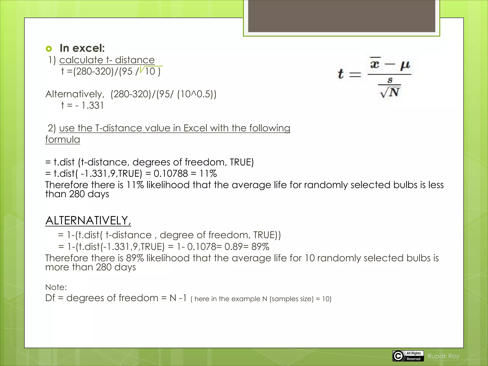  In excel:
1) calculate t- distance
t =(280-320)/(95 / 10 )
Alternatively, (280-320)/(95/ (10^0.5))
t = - 1.331
2) use the T-distance value in Excel with the following
formula
= t.dist (t-distance, degrees of freedom, TRUE)
= t.dist( -1.331,9,TRUE) = 0.10788 = 11%
Therefore there is 11% likelihood that the average life for randomly selected bulbs is less
than 280 days
ALTERNATIVELY,
= 1-(t.dist( t-distance , degree of freedom, TRUE))
= 1-(t.dist(-1.331,9,TRUE) = 1- 0.1078= 0.89= 89%
Therefore there is 89% likelihood that the average life for 10 randomly selected bulbs is
more than 280 days
Note:
Df = degrees of freedom = N -1 ( here in the example N (samples size) = 10)
Rupak Roy
 