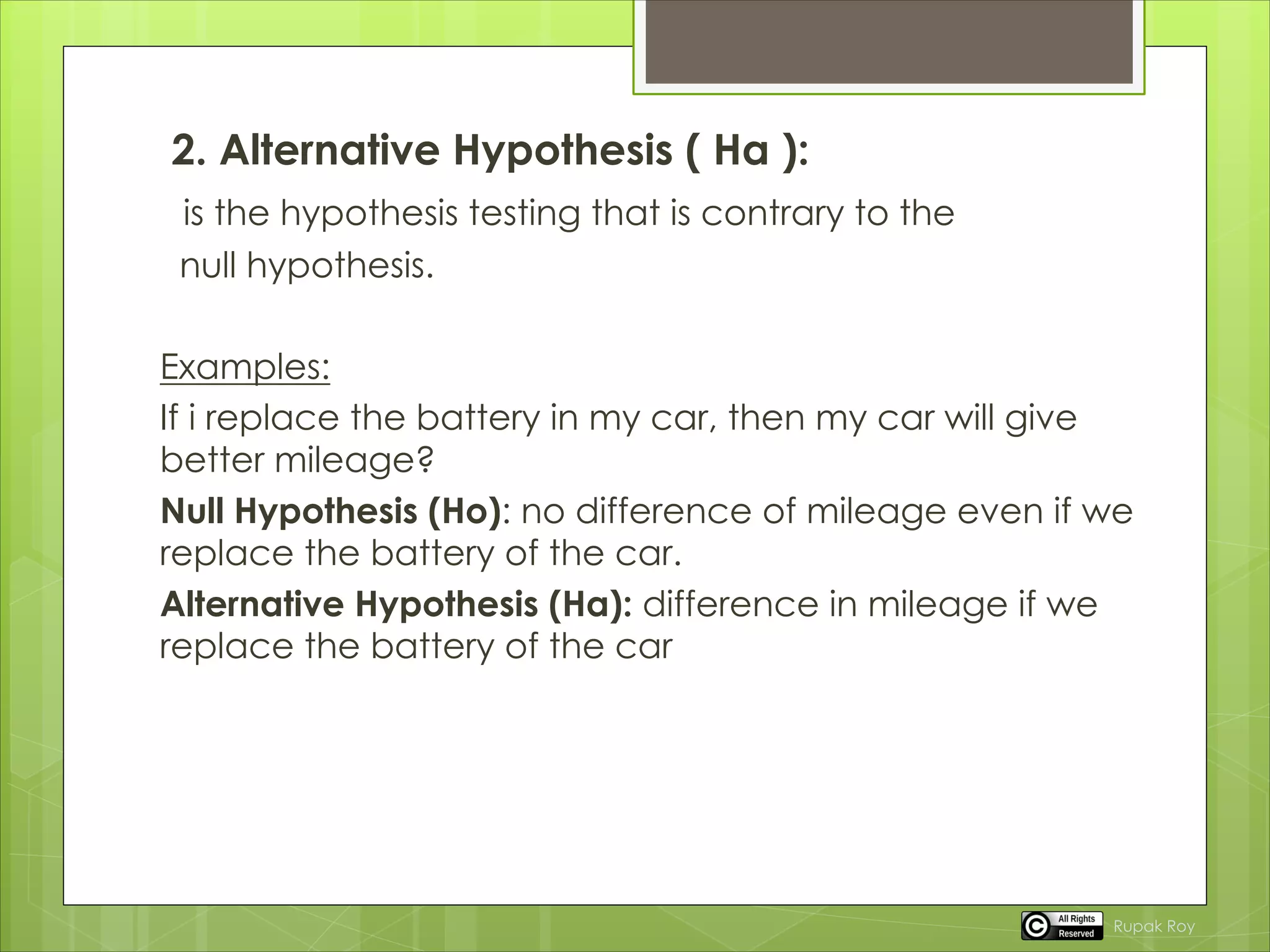 2. Alternative Hypothesis ( Ha ):
is the hypothesis testing that is contrary to the
null hypothesis.
Examples:
If i replace the battery in my car, then my car will give
better mileage?
Null Hypothesis (Ho): no difference of mileage even if we
replace the battery of the car.
Alternative Hypothesis (Ha): difference in mileage if we
replace the battery of the car
Rupak Roy
 
