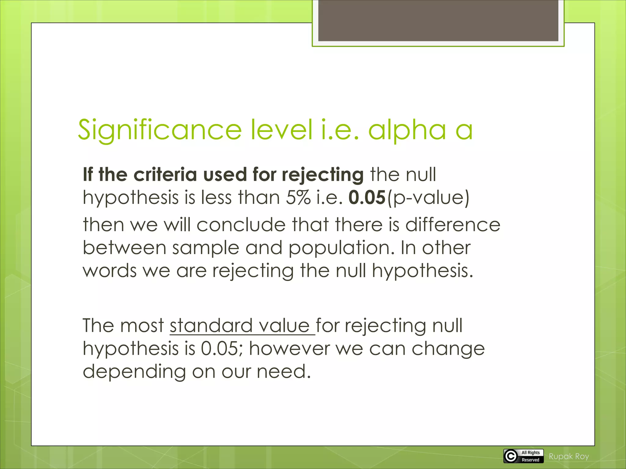 Significance level i.e. alpha a
If the criteria used for rejecting the null
hypothesis is less than 5% i.e. 0.05(p-value)
then we will conclude that there is difference
between sample and population. In other
words we are rejecting the null hypothesis.
The most standard value for rejecting null
hypothesis is 0.05; however we can change
depending on our need.
Rupak Roy
 