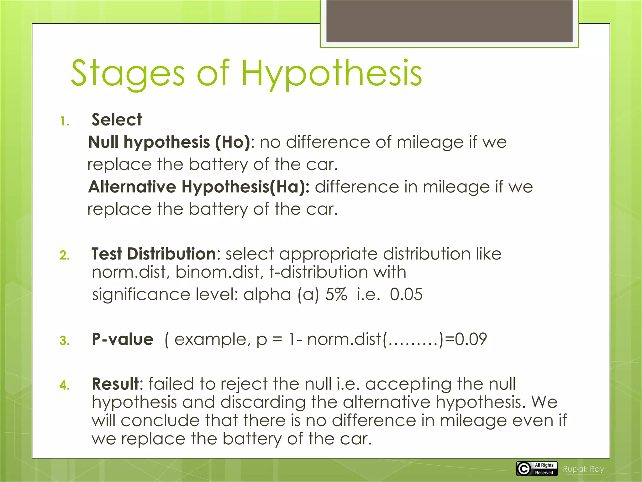 Stages of Hypothesis
1. Select
Null hypothesis (Ho): no difference of mileage if we
replace the battery of the car.
Alternative Hypothesis(Ha): difference in mileage if we
replace the battery of the car.
2. Test Distribution: select appropriate distribution like
norm.dist, binom.dist, t-distribution with
significance level: alpha (a) 5% i.e. 0.05
3. P-value ( example, p = 1- norm.dist(………)=0.09
4. Result: failed to reject the null i.e. accepting the null
hypothesis and discarding the alternative hypothesis. We
will conclude that there is no difference in mileage even if
we replace the battery of the car.
Rupak Roy
 