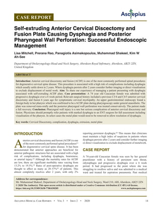Asclepius Medical Case Reports  •  Vol 3  •  Issue 2  •  2020 14
INTRODUCTION
A
nterior cervical discectomy and fusion (ACDF) is one
of the most commonly performed spinal procedures[1]
for degenerative cervical spine disease. It has been
demonstrated that anterior approaches are beneficial for
anterior pathogenic structures but are associated with a high
risk of complications, including dysphagia, hoarseness,
or arterial injury.[2]
Although the mortality rates for ACDF
are low, there are significant morbidity rates varying from
13.2% to 19.3%.[3]
Rates of post-operative dysphagia are
thought to affect as many as 28–57%[4]
of patients. This
almost completely resolves after 2 years, with only 2%
reporting persistent dysphagia.[4]
This means that clinicians
must maintain a high index of suspicion in patients where
dysphagia persists after 2 years and consider further imaging
or direct visualization to exclude displacement of metalwork.
CASE REPORT
A 74-year-old Caucasian female was seen by her general
practitioner with a history of persistent sore throat,
odynophagia and progressive dysphagia over a 6 week
period. It had progressed to the point where she was
struggling to swallow saliva and was admitted to a medical
ward and treated for aspiration pneumonia. Past medical
CASE REPORT
Self-extruding Anterior Cervical Discectomy and
Fusion Plate Causing Dysphagia and Posterior
Pharyngeal Wall Perforation: Successful Endoscopic
Management
Lisa Mitchell, Prerana Rao, Panagiotis Asimakopoulos, Muhammad Shakeel, Kim W
Ah-See
Department of Otolaryngology-Head and Neck Surgery, Aberdeen Royal Infirmary, Aberdeen, AB25 2ZN,
United Kingdom
ABSTRACT
Introduction: Anterior cervical discectomy and fusion (ACDF) is one of the most commonly performed spinal procedures
for degenerative cervical spine disease. This procedure is associated with a high risk of complications including dysphagia
which usually settle down in 2 years. Where dysphagia persists after 2 years consider further imaging or direct visualisation
to exclude displacement of metal work. Aim: To share our experience of managing a patient presenting with dysphagia
associated with self-extruding ACDF plate. Case presentation: A 74 year old Caucasian female was admitted with
progressive dysphagia over a 6 week period. Relevant surgical history included a previous C3/4 and C4/5 anterior cervical
discectomy and fusion 6 years ago for symptomatic cervical myelopathy. An upper gastrointestinal endoscopy found a
foreign body in her pharynx which was confirmed to be a ACDF plate during pharyngoscopy under general anaesthetic. The
plate was removed trans-orally and the posterior pharyngeal wall perforation was treated conservatively. The patient made
a full recovery. Conclusion: Pharyngeal wall injury is a rare but serious complication of anterior cervical discectomy and
fusion. Physicians should promptly refer patients with marked dysphagia to an ENT surgeon for full assessment including
visualisation of the pharynx. In select cases the metal plate would need to be removed to allow resolution of dysphagia.
Key words: Cervical Discectomy, complication, dysphagia, extrusion, metal plate
Address for correspondence:
Mr. Muhammad Shakeel, Department of Otolaryngology-Head and Neck Surgery, Ward 210, ARI, Aberdeen, AB25 2ZN
© 2020 The Author(s). This open access article is distributed under a Creative Commons Attribution (CC-BY) 4.0 license.
https://doi.org/10.33309/2638-7700.030205 www.asclepiusopen.com
 