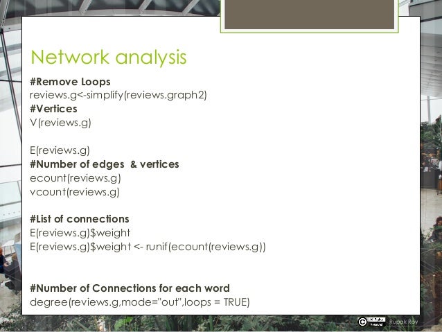 Network analysis
#Remove Loops
reviews.g<-simplify(reviews.graph2)
#Vertices
V(reviews.g)
E(reviews.g)
#Number of edges & vertices
ecount(reviews.g)
vcount(reviews.g)
#List of connections
E(reviews.g)$weight
E(reviews.g)$weight <- runif(ecount(reviews.g))
#Number of Connections for each word
degree(reviews.g,mode="out",loops = TRUE)
Rupak Roy
 