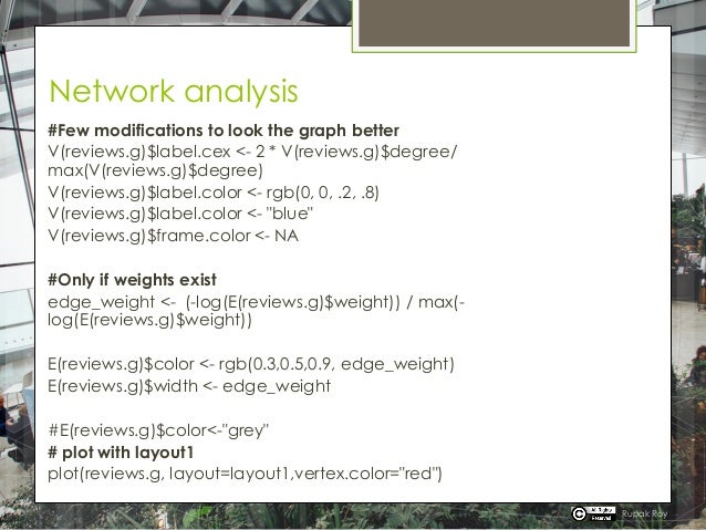 Network analysis
#Few modifications to look the graph better
V(reviews.g)$label.cex <- 2 * V(reviews.g)$degree/
max(V(reviews.g)$degree)
V(reviews.g)$label.color <- rgb(0, 0, .2, .8)
V(reviews.g)$label.color <- "blue"
V(reviews.g)$frame.color <- NA
#Only if weights exist
edge_weight <- (-log(E(reviews.g)$weight)) / max(-
log(E(reviews.g)$weight))
E(reviews.g)$color <- rgb(0.3,0.5,0.9, edge_weight)
E(reviews.g)$width <- edge_weight
#E(reviews.g)$color<-"grey"
# plot with layout1
plot(reviews.g, layout=layout1,vertex.color="red")
Rupak Roy
 