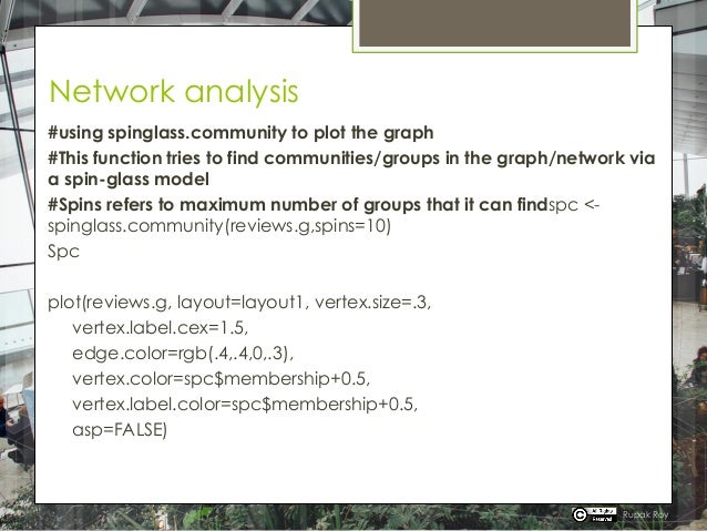 Network analysis
#using spinglass.community to plot the graph
#This function tries to find communities/groups in the graph/network via
a spin-glass model
#Spins refers to maximum number of groups that it can findspc <-
spinglass.community(reviews.g,spins=10)
Spc
plot(reviews.g, layout=layout1, vertex.size=.3,
vertex.label.cex=1.5,
edge.color=rgb(.4,.4,0,.3),
vertex.color=spc$membership+0.5,
vertex.label.color=spc$membership+0.5,
asp=FALSE)
Rupak Roy
 