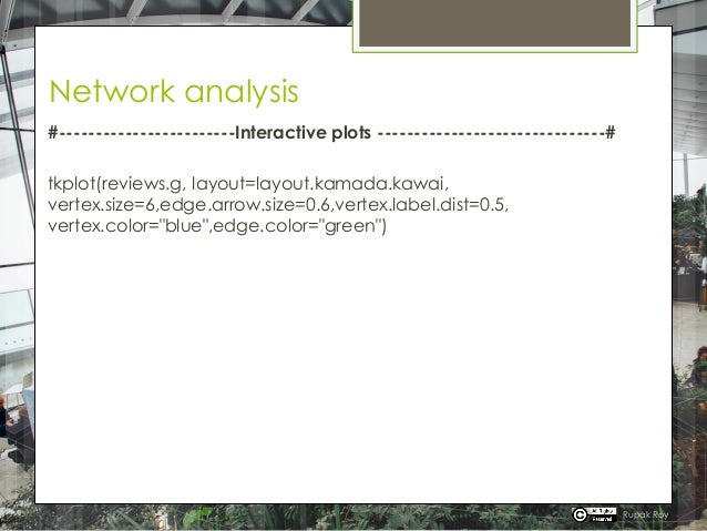 Network analysis
#------------------------Interactive plots -------------------------------#
tkplot(reviews.g, layout=layout.kamada.kawai,
vertex.size=6,edge.arrow.size=0.6,vertex.label.dist=0.5,
vertex.color="blue",edge.color="green")
Rupak Roy
 