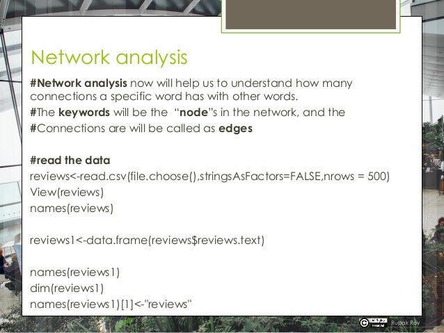 Network analysis
#Network analysis now will help us to understand how many
connections a specific word has with other words.
#The keywords will be the “node”s in the network, and the
#Connections are will be called as edges
#read the data
reviews<-read.csv(file.choose(),stringsAsFactors=FALSE,nrows = 500)
View(reviews)
names(reviews)
reviews1<-data.frame(reviews$reviews.text)
names(reviews1)
dim(reviews1)
names(reviews1)[1]<-"reviews"
Rupak Roy
 