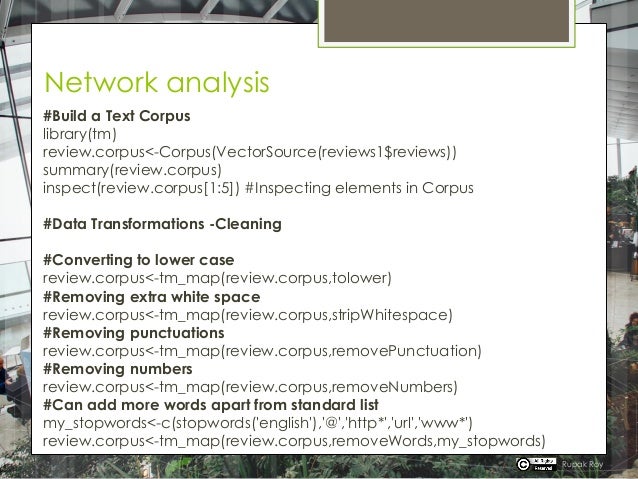 Network analysis
#Build a Text Corpus
library(tm)
review.corpus<-Corpus(VectorSource(reviews1$reviews))
summary(review.corpus)
inspect(review.corpus[1:5]) #Inspecting elements in Corpus
#Data Transformations -Cleaning
#Converting to lower case
review.corpus<-tm_map(review.corpus,tolower)
#Removing extra white space
review.corpus<-tm_map(review.corpus,stripWhitespace)
#Removing punctuations
review.corpus<-tm_map(review.corpus,removePunctuation)
#Removing numbers
review.corpus<-tm_map(review.corpus,removeNumbers)
#Can add more words apart from standard list
my_stopwords<-c(stopwords('english'),'@','http*','url','www*')
review.corpus<-tm_map(review.corpus,removeWords,my_stopwords)
Rupak Roy
 