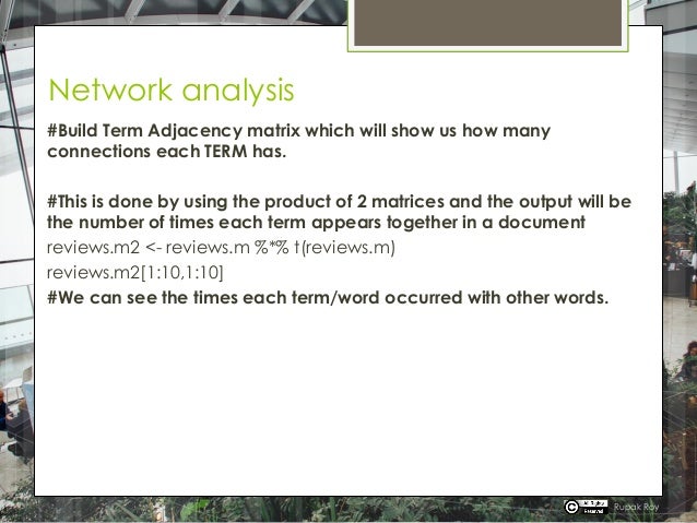 Network analysis
#Build Term Adjacency matrix which will show us how many
connections each TERM has.
#This is done by using the product of 2 matrices and the output will be
the number of times each term appears together in a document
reviews.m2 <- reviews.m %*% t(reviews.m)
reviews.m2[1:10,1:10]
#We can see the times each term/word occurred with other words.
Rupak Roy
 
