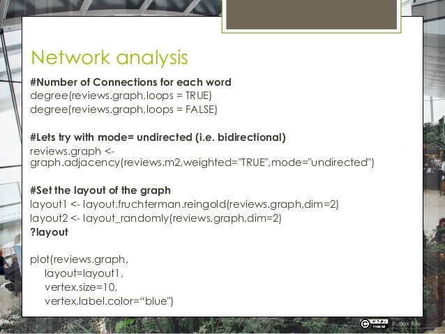 Network analysis
#Number of Connections for each word
degree(reviews.graph,loops = TRUE)
degree(reviews.graph,loops = FALSE)
#Lets try with mode= undirected (i.e. bidirectional)
reviews.graph <-
graph.adjacency(reviews.m2,weighted="TRUE",mode="undirected")
#Set the layout of the graph
layout1 <- layout.fruchterman.reingold(reviews.graph,dim=2)
layout2 <- layout_randomly(reviews.graph,dim=2)
?layout
plot(reviews.graph,
layout=layout1,
vertex.size=10,
vertex.label.color=“blue")
Rupak Roy
 