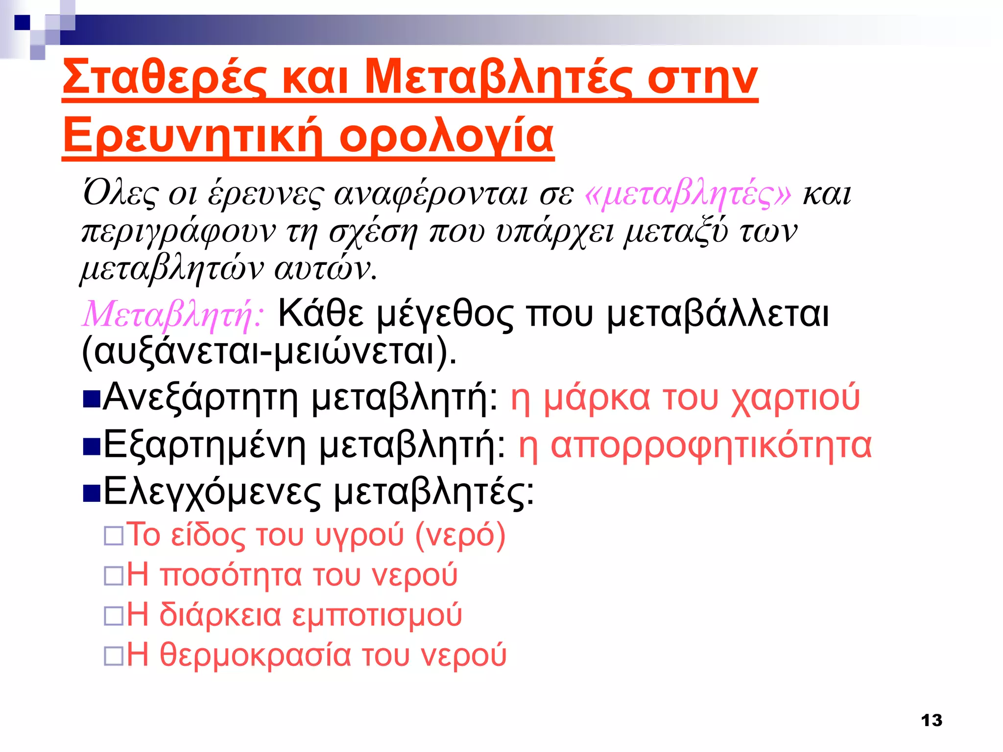 13
Όλες οι έρευνες αναφέρονται σε «μεταβλητές» και
περιγράφουν τη σχέση που υπάρχει μεταξύ των
μεταβλητών αυτών.
Μεταβλητή: Κάθε μέγεθος που μεταβάλλεται
(αυξάνεται-μειώνεται).
Ανεξάρτητη μεταβλητή: η μάρκα του χαρτιού
Εξαρτημένη μεταβλητή: η απορροφητικότητα
Ελεγχόμενες μεταβλητές:
Το είδος του υγρού (νερό)
Η ποσότητα του νερού
Η διάρκεια εμποτισμού
Η θερμοκρασία του νερού
Σταθερές και Μεταβλητές στην
Ερευνητική ορολογία
 