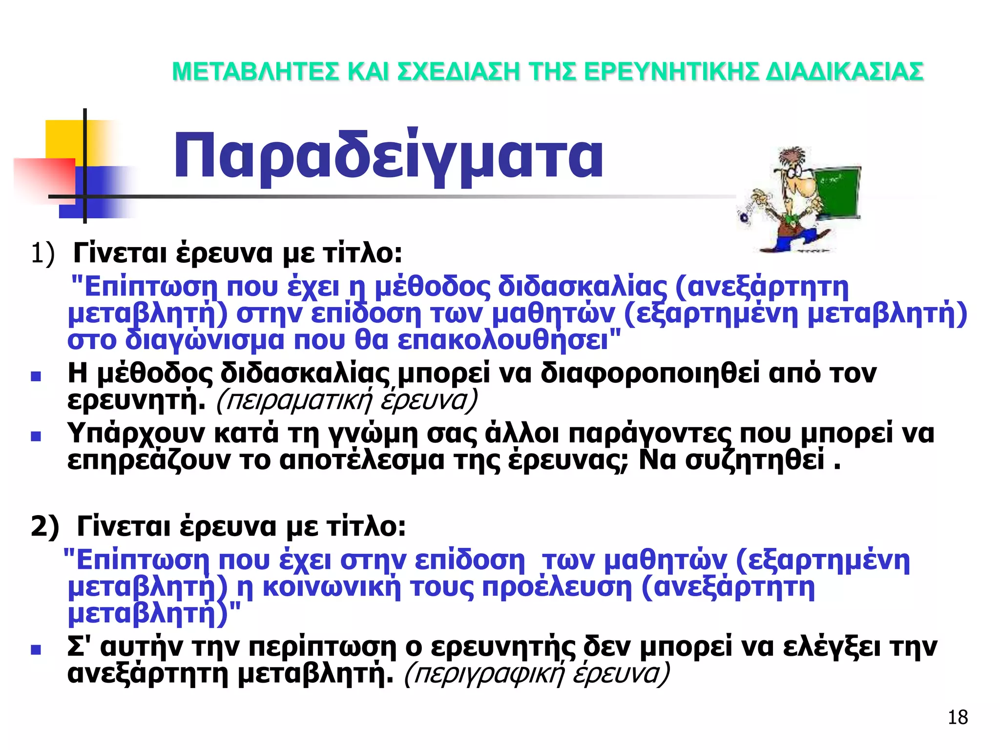18
1) Γίνεται έρευνα με τίτλο:
"Επίπτωση που έχει η μέθοδος διδασκαλίας (ανεξάρτητη
μεταβλητή) στην επίδοση των μαθητών (εξαρτημένη μεταβλητή)
στο διαγώνισμα που θα επακολουθήσει"
 Η μέθοδος διδασκαλίας μπορεί να διαφοροποιηθεί από τον
ερευνητή. (πειραματική έρευνα)
 Υπάρχουν κατά τη γνώμη σας άλλοι παράγοντες που μπορεί να
επηρεάζουν το αποτέλεσμα της έρευνας; Να συζητηθεί .
2) Γίνεται έρευνα με τίτλο:
"Επίπτωση που έχει στην επίδοση των μαθητών (εξαρτημένη
μεταβλητή) η κοινωνική τους προέλευση (ανεξάρτητη
μεταβλητή)"
 Σ' αυτήν την περίπτωση ο ερευνητής δεν μπορεί να ελέγξει την
ανεξάρτητη μεταβλητή. (περιγραφική έρευνα)
ΜΕΤΑΒΛΗΤΕΣ ΚΑΙ ΣΧΕΔΙΑΣΗ ΤΗΣ ΕΡΕΥΝΗΤΙΚΗΣ ΔΙΑΔΙΚΑΣΙΑΣ
Παραδείγματα
 