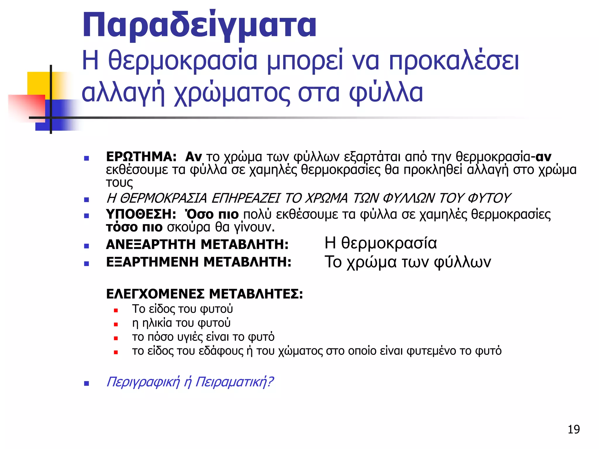 19
Παραδείγματα
Η θερμοκρασία μπορεί να προκαλέσει
αλλαγή χρώματος στα φύλλα
 ΕΡΩΤΗΜΑ: Αν το χρώμα των φύλλων εξαρτάται από την θερμοκρασία-αν
εκθέσουμε τα φύλλα σε χαμηλές θερμοκρασίες θα προκληθεί αλλαγή στο χρώμα
τους
 Η ΘΕΡΜΟΚΡΑΣΙΑ ΕΠΗΡΕΑΖΕΙ ΤΟ ΧΡΩΜΑ ΤΩΝ ΦΥΛΛΩΝ ΤΟΥ ΦΥΤΟΥ
 ΥΠΟΘΕΣΗ: Όσο πιο πολύ εκθέσουμε τα φύλλα σε χαμηλές θερμοκρασίες
τόσο πιο σκούρα θα γίνουν.
 ΑΝΕΞΑΡΤΗΤΗ ΜΕΤΑΒΛΗΤΗ:
 ΕΞΑΡΤΗΜΕΝΗ ΜΕΤΑΒΛΗΤΗ:
ΕΛΕΓΧΟΜΕΝΕΣ ΜΕΤΑΒΛΗΤΕΣ:
 Το είδος του φυτού
 η ηλικία του φυτού
 το πόσο υγιές είναι το φυτό
 το είδος του εδάφους ή του χώματος στο οποίο είναι φυτεμένο το φυτό
 Περιγραφική ή Πειραματική?
Η θερμοκρασία
Το χρώμα των φύλλων
 