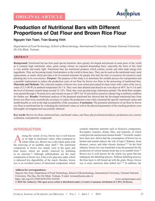 Clinical Journal of Nutrition and Dietetics  •  Vol 1  •  Issue 1  •  2018 27
Production of Nutritional Bars with Different
Proportions of Oat Flour and Brown Rice Flour
Nguyen Van Toan, Tran Quang Vinh
Department of Food Technology, School of Biotechnology, International University, Vietnam National University,
Ho Chi Minh, Vietnam,
ABSTRACT
Background: Nutritional bar has been paid special attention, then quickly developed and present in some parts of the world
as it contains high nutritional value, quick energy release on required demanding basis, especially the form of this food
is very mobile and neatly light. Nutritional bars are nutritional products which contain cereals and other high energy-rich
ingredients. They are becoming trendy food products in the world in these days. They can be used as the nutritional meal, meal
replacement, or snack which provides a lot of essential nutrients for people who lack the time or resources for extensive meal
planning due to its convenience. Purpose: The purpose of this study is to determine the suitable process for a preparation and
a possible replacement to reduce the production costs of oat flour by brown rice flour in the processing of nutritional bars.
Materials and Methods: The collected samples of brown rice were sorted and soaked in clean water with a ratio of the rice to
water of 2:3 (W/W) at ambient temperature for 3 h. They were then drained and dried in an oven dryer at 40°C for 4–5 h until
the level of moisture content drops around 12–16%. Then, they were ground using a laboratory grinder. The dried flour samples
were passed through a 70-mesh sieve and roasted on pan at 100°C for 10 min before stored in a plastic bag at ambient condition
for further use. Results: Nutritional analysis of the prepared nutritional bar showed that the developed nutritional bars from
brown rice flour were scientifically necessary to reduce the production costs while remained the specific nutritional values and
health benefits as well as the high acceptability of the consumers. Conclusion: The potential substitution of oat flour by brown
rice flour in nutritional bar by evaluating the nutritional values as well as the physical parameters of the resulting products were
thoroughly investigated and successfully obtained.
Key words: Brown rice flour, nutritional bars, nutritional values, oats flour, physicochemical analysis, production cost, sensory
evaluation, total phenolic compounds
INTRODUCTION
A
mong the variety of rice, brown rice is well known
as its high in nutritional values when compared to
whole white rice. Brown rice is the whole grain with
the removing of an inedible outer shell.[1]
The nutritional
components in brown rice mainly exist in the germ and
bran layers, which are mostly removed by polishing
as an outcome.[2]
Although carbohydrates are the main
components in brown rice, it has a low glycemic index which
is indicated low digestibility of the starch. Besides, brown
rice is an excellent source of functional components which
contains important nutrients such as bioactive components,
B-complex vitamins, dietary fiber, and minerals, of which
could provide and promote human health.[3]
Scientific studies
have been now shown that the consumption of brown rice in
human and animal reduces the risk of type-2 diabetes, heart
diseases, cancer, and other chronic diseases.[2,4]
In the food
industry, brown rice was found that it has the potential for the
production of various human foods due to its suitable form.[5]
Brown rice is well known for the whole rice grain that has
undergone the dehulling process. Without dehulling process,
the bran layer is still bound up with the grain. Hence, brown
rice is more nutritious than milled rice.[5,6]
In addition, the
Address for correspondence:
Nguyen Van Toan, Department of Food Technology, School of Biotechnology, International University, Vietnam National
University, Thu Duc, Ho Chi Minh, Vietnam. E-mail: nvtoan@hcmiu.edu.vn
https://doi.org/10.33309/2639-8761.010105 www.asclepiusopen.com
© 2018 The Author(s). This open access article is distributed under a Creative Commons Attribution (CC-BY) 4.0 license.
ORIGINAL ARTICLE
 