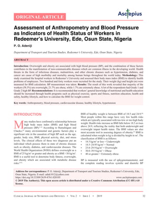 Clinical Journal of Nutrition and Dietetics  •  Vol 2  •  Issue 1  •  2019 32
Assessment of Anthropometry and Blood Pressure
as Indicators of Health Status of Workers in
Redeemer’s University, Ede, Osun State, Nigeria
P. O. Adeniji
Department of Transport and Tourism Studies, Redeemer’s University, Ede, Osun State, Nigeria
ABSTRACT
Introduction: Overweight and obesity are associated with high blood pressure (BP), and the combination of these factors
contributes to the manifestation of non-communicable diseases which are common illness in the developing world. Health
threats in the form of infectious diseases, malnutrition, and other chronic diseases such as hypertension, diabetes, and
cancer are cause of high morbidity and mortality among human beings throughout the world today. Methodology: This
study examined the hospital workers in Redeemer’s University and assessed their body mass index (BMI) to identify health
problems of employees. Two hundred and forty workers were recruited for the study. Their weight (kg) and height (m) were
measured for BMI calculation. BP measurement was taken. Results: The result of this work revealed that majority of the
workers (58.3%) are overweight, 21.7% are obese, while 1.7% are extremely obese. A lot of the respondents had Grade 1 and
Grade 2 high BP. Recommendations: It is recommended that workers’ general knowledge of nutritional and health education
should be increased through health programs such as physical exercise, sports and fitness, nutrition education, health and
safety, healthy lifestyle, and how to calculate the BMI for weight control.
Key words: Anthropometry, blood pressure, cardiovascular disease, healthy lifestyle, hypertension
INTRODUCTION
M
any studies have confirmed a relationship between
high body mass index (BMI) and high blood
pressure (BP).[1,2]
According to Ramalingam and
Chacko,[3]
many environmental and genetic factors play a
significant role in the causation of high BP such as the age,
gender, body size, BMI, physical activity, diet, and stress
levels. The clinical effects of these two diagnoses put an
individual which possess them in state of chronic diseases
such as obesity, diabetes, and cardiovascular diseases. The
World Health Organization (WHO) defines overweight as a
BMI of 25 kg/m2
or greater and obesity as a BMI 30 kg/m2
.
BMI is a useful tool to determine body fatness, overweight,
and obesity which are associated with metabolic disease
risks.[4,5]
BMI of healthy weight is between BMI of 18.5 and 24.9.[6]
Most people within this range have very few health risks
which are typically associated with too-low or too-high body
weight. Health risks increase as BMI falls below 18.5 or rises
above 24.9, reflecting the reality that both underweight and
overweight impair health status. The BMI values are also
most accurate tool in assessing degrees of obesity.[7]
BMI is
calculated when weight in kg is divided by height in m2
. The
classification of BMI is as follows:
•	 18.5 kg/m2
or less = Underweight
•	 18.5–24.95 kg/m2
= Normal
•	 25.0–29.9 kg/m2
= Overweight
•	 30.0–39.9 kg/m2
= Obese
•	 40 or greater = Extremely obese.
BP is measured with the use of sphygmomanometer, and
the complete reading involves systolic and diastolic BP
ORIGINAL ARTICLE
Address for correspondence: P. O. Adeniji, Department of Transport and Tourism Studies, Redeemer’s University, Ede,
Osun State, Nigeria. E-mail: 
https://doi.org/10.33309/2639-8761.020105 www.asclepiusopen.com
© 2019 The Author(s). This open access article is distributed under a Creative Commons Attribution (CC-BY) 4.0
license.
 