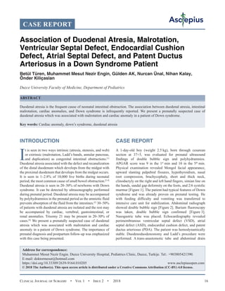 Clinical Journal of Surgery  •  Vol 1  •  Issue 2  •  2018 16
INTRODUCTION
I
t is seen in two ways intrinsic (atresia, stenosis, and web)
or extrinsic (malrotation, Ladd’s bands, annular pancreas,
and duplication) as congenital intestinal obstructions.[1]
Duodenal atresia associated with the defect and recanalization
of the distal duodenum which develops from the midgut with
the proximal duodenum that develops from the midgut occurs.
It is seen in 1–2.8% of 10,000 live births during neonatal
period, the most common cause of small bowel obstruction.[2-4]
Duodenal atresia is seen in 20–30% of newborns with Down
syndrome. It can be detected by ultrasonography performed
during prenatal period. Duodenal atresia may be accompanied
by polyhydramnios in the prenatal period as the amniotic fluid
prevents absorption of the fluid from the intestines.[5]
30–50%
of patients with duodenal atresia are isolated and the rest may
be accompanied by cardiac, vertebral, gastrointestinal, or
renal anomalies. Trisomy 21 may be present in 20–30% of
cases.[6]
We present a prenatally suspected case of duodenal
atresia which was associated with malrotation and cardiac
anomaly in a patient of Down syndrome. The importance of
prenatal diagnosis and postpartum follow-up was emphasized
with this case being presented.
CASE REPORT
A 1-day-old boy (weight 2.5 kg), born through cesarean
section at 37+5, was evaluated for prenatal ultrasound
findings of double bubble sign and polyhydramnios.
APGAR score was 9 in the 1st
 min and 10 in the 5th
 min.
Physical examination revealed Mongol facial appearance,
upward slanting palpebral fissures, hypothyroidism, nasal
root compression, brachycephaly, short and thick neck,
clinodactyly on the right and left hand fingers, simian line on
the hands, sandal gap deformity on the foots, and 2/6 systolic
murmur [Figure 1]. The patient had typical features of Down
syndrome and was already proven on prenatal testing. He
with feeding difficulty and vomiting was transferred to
intensive care unit for stabilization. Abdominal radiograph
showed double bubble sign [Figure 2]. Barium fluoroscopy
was taken, double bubble sign confirmed [Figure 3].
Nasogastric tube was placed. Echocardiography revealed
perimembranous ventricular septal defect (VSD), atrial
septal defect (ASD), endocardial cushion defect, and patent
ductus arteriosus (PDA). The patient was hemodynamically
stable. Duodenoduodenostomy and Ladd’s procedure were
performed. A trans-anastomotic tube and abdominal drain
CASE REPORT
Association of Duodenal Atresia, Malrotation,
Ventricular Septal Defect, Endocardial Cushion
Defect, Atrial Septal Defect, and Patent Ductus
Arteriosus in a Down Syndrome Patient
Betül Türen, Muhammet Mesut Nezir Engin, Gülden AK, Nurcan Ünal, Nihan Kalay,
Önder Kiliçaslan
Duzce University Faculty of Medicine, Department of Pediatrics
ABSTRACT
Duodenal atresia is the frequent cause of neonatal intestinal obstruction. The association between duodenal atresia, intestinal
malrotation, cardiac anomalies, and Down syndrome is infrequently reported. We present a prenatally suspected case of
duodenal atresia which was associated with malrotation and cardiac anomaly in a patient of Down syndrome.
Key words: Cardiac anomaly, down’s syndrome, duodenal atresia
Address for correspondence:
Muhammet Mesut Nezir Engin. Duzce University Hospital, Pediatrics Clinic, Duzce, Turkije. Tel:. +903805421390.
E-mail: 
https://doi.org/10.33309/2639-9164.010205 www.asclepiusopen.com
© 2018 The Author(s). This open access article is distributed under a Creative Commons Attribution (CC-BY) 4.0 license.
 