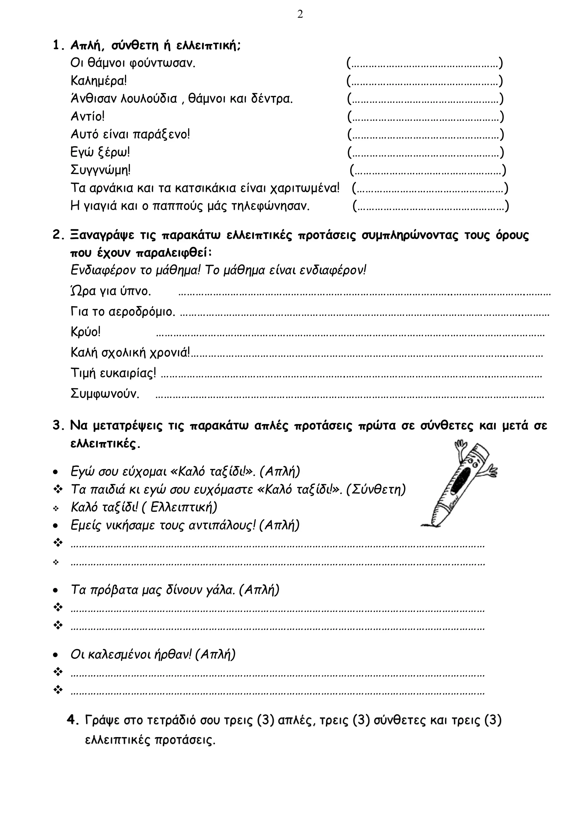 2
1. Απλή, σύνθετη ή ελλειπτική;
Οι θάμνοι φούντωσαν. (……………………………………………)
Καλημέρα! (……………………………………………)
Άνθισαν λουλούδια , θάμνοι και δέντρα. (……………………………………………)
Αντίο! (……………………………………………)
Αυτό είναι παράξενο! (……………………………………………)
Εγώ ξέρω! (……………………………………………)
Συγγνώμη! (……………………………………………)
Τα αρνάκια και τα κατσικάκια είναι χαριτωμένα! (……………………………………………)
Η γιαγιά και ο παππούς μάς τηλεφώνησαν. (……………………………………………)
2. Ξαναγράψε τις παρακάτω ελλειπτικές προτάσεις συμπληρώνοντας τους όρους
που έχουν παραλειφθεί:
Ενδιαφέρον το μάθημα! Το μάθημα είναι ενδιαφέρον!
Ώρα για ύπνο. …………………………………………………………………………………..…………………….………
Για το αεροδρόμιο. ………………………………………………………………………………………………………..………
Κρύο! ………………………………………………………………………………………………………………………
Καλή σχολική χρονιά!………………………………………………………………………………………………..…………
Τιμή ευκαιρίας! ……………………………………………………….…………………………………………..………………
Συμφωνούν. ………………………………………………………………………………………………………………………
3. Να μετατρέψεις τις παρακάτω απλές προτάσεις πρώτα σε σύνθετες και μετά σε
ελλειπτικές.
 Εγώ σου εύχομαι «Καλό ταξίδι!». (Απλή)
 Τα παιδιά κι εγώ σου ευχόμαστε «Καλό ταξίδι!». (Σύνθετη)
 Καλό ταξίδι! ( Ελλειπτική)
 Εμείς νικήσαμε τους αντιπάλους! (Απλή)
 ………………………………………………………………………………………………………………………………
 ………………………………………………………………………………………………………………………………
 Τα πρόβατα μας δίνουν γάλα. (Απλή)
 ………………………………………………………………………………………………………………………………
 ………………………………………………………………………………………………………………………………
 Οι καλεσμένοι ήρθαν! (Απλή)
 ………………………………………………………………………………………………………………………………
 ………………………………………………………………………………………………………………………………
4. Γράψε στο τετράδιό σου τρεις (3) απλές, τρεις (3) σύνθετες και τρεις (3)
ελλειπτικές προτάσεις.
 