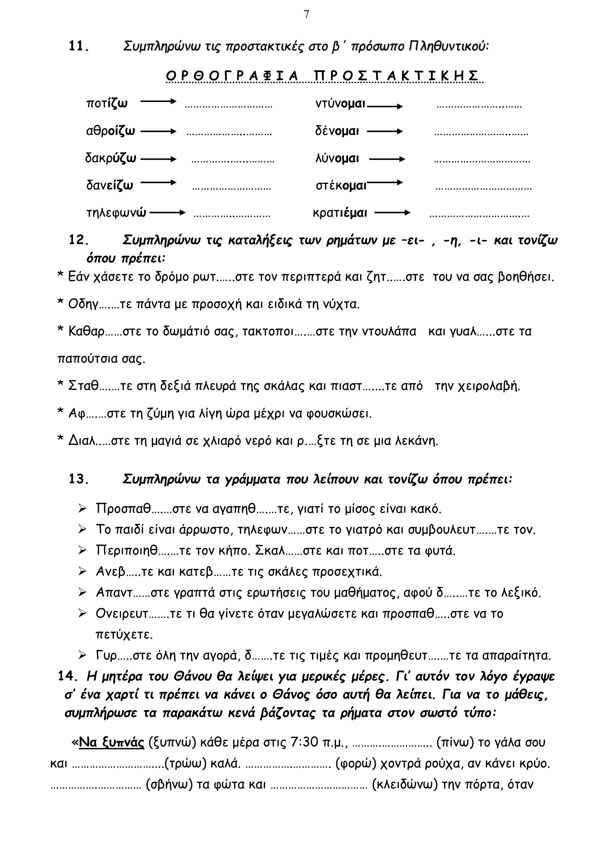 7
11. Συμπληρώνω τις προστακτικές στο β΄ πρόσωπο Πληθυντικού:
Ο Ρ Θ Ο Γ Ρ Α Φ Ι Α Π Ρ Ο Σ Τ Α Κ Τ Ι Κ Η Σ
ποτίζω ………………………… ντύνομαι …………………..……
αθροίζω ………………..……… δένομαι ……………………..……
δακρύζω …………..…..……… λύνομαι ……………………………
δανείζω ……………………… στέκομαι ……………………………
τηλεφωνώ …………..………… κρατιέμαι ………………………….…
12. Συμπληρώνω τις καταλήξεις των ρημάτων με –ει- , -η, -ι- και τονίζω
όπου πρέπει:
* Εάν χάσετε το δρόμο ρωτ.…..στε τον περιπτερά και ζητ..….στε του να σας βοηθήσει.
* Οδηγ….…τε πάντα με προσοχή και ειδικά τη νύχτα.
* Καθαρ……στε το δωμάτιό σας, τακτοποι….…στε την ντουλάπα και γυαλ…...στε τα
παπούτσια σας.
* Σταθ….…τε στη δεξιά πλευρά της σκάλας και πιαστ…....τε από την χειρολαβή.
* Αφ….…στε τη ζύμη για λίγη ώρα μέχρι να φουσκώσει.
* Διαλ..…στε τη μαγιά σε χλιαρό νερό και ρ.…ξτε τη σε μια λεκάνη.
13. Συμπληρώνω τα γράμματα που λείπουν και τονίζω όπου πρέπει:
 Προσπαθ….…στε να αγαπηθ….…τε, γιατί το μίσος είναι κακό.
 Το παιδί είναι άρρωστο, τηλεφων……στε το γιατρό και συμβουλευτ….…τε τον.
 Περιποιηθ….…τε τον κήπο. Σκαλ……στε και ποτ…..στε τα φυτά.
 Ανεβ…..τε και κατεβ……τε τις σκάλες προσεχτικά.
 Απαντ……στε γραπτά στις ερωτήσεις του μαθήματος, αφού δ…..…τε το λεξικό.
 Ονειρευτ…….τε τι θα γίνετε όταν μεγαλώσετε και προσπαθ…..στε να το
πετύχετε.
 Γυρ…..στε όλη την αγορά, δ…….τε τις τιμές και προμηθευτ….…τε τα απαραίτητα.
14. Η μητέρα του Θάνου θα λείψει για μερικές μέρες. Γι’ αυτόν τον λόγο έγραψε
σ’ ένα χαρτί τι πρέπει να κάνει ο Θάνος όσο αυτή θα λείπει. Για να το μάθεις,
συμπλήρωσε τα παρακάτω κενά βάζοντας τα ρήματα στον σωστό τύπο:
«Να ξυπνάς (ξυπνώ) κάθε μέρα στις 7:30 π.μ., ……….…………….. (πίνω) το γάλα σου
και ………………………....(τρώω) καλά. …………….…………. (φορώ) χοντρά ρούχα, αν κάνει κρύο.
…………….…………… (σβήνω) τα φώτα και …………………………… (κλειδώνω) την πόρτα, όταν
 