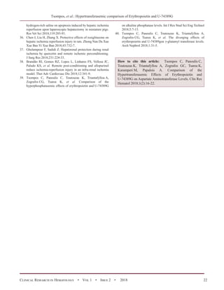 Τsompos, et al.: Hypertransferasemic comparison of Erythropoietin and U-74389G
Clinical Research in Hematology  •  Vol 1  •  Issue 2  •  2018 22
hydrogen-rich saline on apoptosis induced by hepatic ischemia
reperfusion upon laparoscopic hepatectomy in miniature pigs.
Res Vet Sci 2018;119:285-91.
36.	 Chen J, Liu H, Zhang X. Protective effects of rosiglitazone on
hepatic ischemia reperfusion injury in rats. Zhong Nan Da Xue
Xue Bao Yi Xue Ban 2018;43:732-7.
37.	 Gholampour F, Sadidi Z. Hepatorenal protection during renal
ischemia by quercetin and remote ischemic perconditioning.
J Surg Res 2018;231:224-33.
38.	 Brandão RI, Gomes RZ, Lopes L, Linhares FS, Vellosa JC,
Paludo KS, et al. Remote post-conditioning and allopurinol
reduce ischemia-reperfusion injury in an infra-renal ischemia
model. Ther Adv Cardiovasc Dis 2018;12:341-9.
39.	 Τsompos C, Panoulis C, Τοutouzas K, Triantafyllou A,
Ζografos CG, Tsarea K, et al. Comparison of the
hyperphosphatasemic effects of erythropoietin and U-74389G
on alkaline phosphatase levels. Int J Res Stud Sci Eng Technol
2018;5:7-13.
40.	 Τsompos C, Panoulis C, Τοutouzas K, Triantafyllou A,
Ζografos CG, Tsarea K, et al. The diverging effects of
erythropoietin and U-74389gon γ-glutamyl transferase levels.
Arch Nephrol 2018;1:31-5.
How to cite this article: Τsompos C, Panoulis C,
Τοutouzas K, Triantafyllou A, Zografos GC, Tsarea K,
Karamperi M, Papalois A. Comparison of the
Hypertransferasemic Effects of Erythropoietin and
U-74389G on Aspartate Aminotransferase Levels. Clin Res
Hematol 2018;1(2):16-22.
 