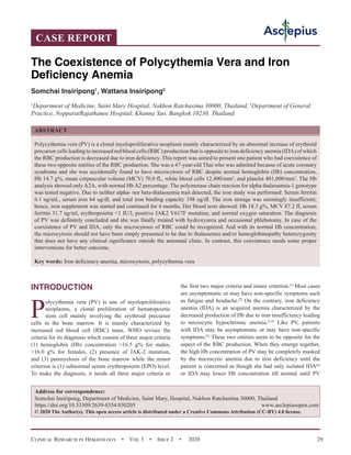 Clinical Research in Hematology  •  Vol 3  •  Issue 2  •  2020 29
INTRODUCTION
P
olycythemia vera (PV) is one of myeloproliferative
neoplasms, a clonal proliferation of hematopoietic
stem cell mainly involving the erythroid precursor
cells in the bone marrow. It is mainly characterized by
increased red blood cell (RBC) mass. WHO revises the
criteria for its diagnosis which consist of three major criteria
(1) hemoglobin (Hb) concentration 16.5 g% for males,
16.0 g% for females, (2) presence of JAK-2 mutation,
and (3) panmyelosis of the bone marrow while the minor
criterion is (1) subnormal serum erythropoietin (EPO) level.
To make the diagnosis, it needs all three major criteria or
the first two major criteria and minor criterion.[1]
Most cases
are asymptomatic or may have non-specific symptoms such
as fatigue and headache.[2]
On the contrary, iron deficiency
anemia (IDA) is an acquired anemia characterized by the
decreased production of Hb due to iron insufficiency leading
to microcytic hypochromic anemia.[3,4]
Like PV, patients
with IDA may be asymptomatic or may have non-specific
symptoms.[5]
These two entities seem to be opposite for the
aspect of the RBC production. When they emerge together,
the high Hb concentration of PV may be completely masked
by the microcytic anemia due to iron deficiency until the
patient is concerned as though she had only isolated IDA[6]
or IDA may lower Hb concentration till normal until PV
CASE REPORT
The Coexistence of Polycythemia Vera and Iron
Deficiency Anemia
Somchai Insiripong1
, Wattana Insiripong2
1
Department of Medicine, Saint Mary Hospital, Nakhon Ratchasima 30000, Thailand, 2
Department of General
Practice, NopparatRajathanee Hospital, Khanna Yao, Bangkok 10230, Thailand
ABSTRACT
Polycythemia vera (PV) is a clonal myeloproliferative neoplasm mainly characterized by an abnormal increase of erythroid
precursor cells leading to increased red blood cells (RBC) production that is opposite to iron deficiency anemia (IDA) of which
the RBC production is decreased due to iron deficiency. This report was aimed to present one patient who had coexistence of
these two opposite entities of the RBC production. She was a 47-year-old Thai who was admitted because of acute coronary
syndrome and she was accidentally found to have microcytosis of RBC despite normal hemoglobin (Hb) concentration,
Hb 14.7 g%, mean corpuscular volume (MCV) 70.0 fL, white blood cells 12,400/mm3
, and platelet 401,000/mm3
. The Hb
analysis showed only A2A, with normal Hb A2 percentage. The polymerase chain reaction for alpha thalassemia-1 genotype
was tested negative. Due to neither alpha- nor beta-thalassemia trait detected, the iron study was performed: Serum ferritin
6.1 ng/mL, serum iron 64 ug/dl, and total iron binding capacity 198 ug/dl. The iron storage was seemingly insufficient;
hence, iron supplement was started and continued for 4 months. Her blood tests showed: Hb 18.3 g%, MCV 87.2 fl, serum
ferritin 31.7 ng/ml, erythropoietin 1 IU/l, positive JAK2 V617F mutation, and normal oxygen saturation. The diagnosis
of PV was definitely concluded and she was finally treated with hydroxyurea and occasional phlebotomy. In case of the
coexistence of PV and IDA, only the microcytosis of RBC could be recognized. And with its normal Hb concentration,
the microcytosis should not have been simply presumed to be due to thalassemia and/or hemoglobinopathy heterozygosity
that does not have any clinical significance outside the antenatal clinic. In contrast, this coexistence needs some proper
interventions for better outcome.
Key words: Iron deficiency anemia, microcytosis, polycythemia vera
Address for correspondence:
Somchai Insiripong, Department of Medicine, Saint Mary, Hospital, Nakhon Ratchasima 30000, Thailand
https://doi.org/10.33309/2639-8354.030205 www.asclepiusopen.com
© 2020 The Author(s). This open access article is distributed under a Creative Commons Attribution (CC-BY) 4.0 license.
 