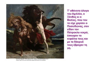 Από Henri Regnault - Web Gallery of Art: Εικόνα Info about artwork, Κοινό
Κτήμα, https://commons.wikimedia.org/w/index.php?curid=6385005
Τ’ αθάνατα άλογα
του Αχιλλέα, ο
Ξάνθος κι ο
Βαλίος, που του
τα είχε χαρίσει ο
Ποσειδώνας, σαν
είδαν τον
Πάτροκλο νεκρό,
έσκυψαν τα
κεφάλια τους και
με τα δάκρυά
τους έβρεχαν τη
γη.
 