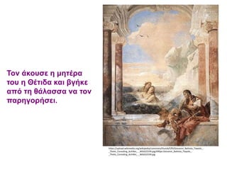 Τον άκουσε η μητέρα
του η Θέτιδα και βγήκε
από τη θάλασσα να τον
παρηγορήσει.
https://upload.wikimedia.org/wikipedia/commons/thumb/f/f0/Giovanni_Battista_Tiepolo_-
_Thetis_Consoling_Achilles_-_WGA22339.jpg/490px-Giovanni_Battista_Tiepolo_-
_Thetis_Consoling_Achilles_-_WGA22339.jpg
 