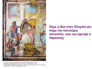 https://upload.wikimedia.org/wikipedia/commons/thumb/9/93/Wall_painting_-
_Hephaistos_producing_the_new_arms_for_Achilles_-_Pompeii_%28IX_1_7%29_-
_Napoli_MAN_9529.jpg/389px-Wall_painting_-_Hephaistos_producing_the_new_arms_for_Achilles_-
_Pompeii_%28IX_1_7%29_-_Napoli_MAN_9529.jpg
Πήγε η ίδια στον Όλυμπο και
πήρε την καινούρια
πανοπλία, που του έφτιαξε ο
Ήφαιστος.
 