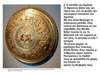 2. Η ασπίδα του Αχιλλέα
Ο Ήφαιστος βάζει όλη την
τέχνη του, για να φτιάξει την
καινούργια πανοπλία του
Αχιλλέα.
Μα πιο πολύ δούλεψε τη
στρογγυλή ασπίδα. Στην
εικόνα τον βλέπουμε να την
παραδίδει στη Θέτιδα.
Βάζει πρώτα τη γη, τη
θάλασσα και τον ουρανό με
τον ήλιο, το φεγγάρι κι όλα τ’
αστέρια.
Κι έπειτα αρχίζει να
σχεδιάζει δυο πολιτείες
δίπλα δίπλα. Στην πρώτη οι
άνθρωποι έχουν ειρήνη.
Παντρεύουν τα παιδιά
τους με τραγούδια και χαρές
και λύνουν σε
κριτές τις διαφορές τους.
https://kosmossociety.chs.harvard.edu/wp-content/uploads/2020/03/AS-08-Rundell-Shield-of-Achilles-
20200227_152314-768x845.jpg
 