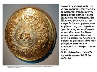 Και όταν τελειώνει, στέκεται
να την κοιτάξει. Ξέρει πως, αν
οι άνθρωποι προσέξουν την
ομορφιά της ασπίδας, δε θα
θέλουν πια να πολεμούν. Θα
θέλουν να χορεύουν και να
τραγουδούν, να οργώνουν τα
χωράφια τους, να τρυγούν τα
αμπέλια τους και να βόσκουν
τα κοπάδια τους. Θα θέλουν
να ζουν ειρηνικά. Και είναι
αυτή η ασπίδα του Αχιλλέα το
πρώτο, το μοναδικό όπλο που
φτιάχτηκε ποτέ και δεν
προσκαλεί σε πόλεμο αλλά σε
ειρήνη.
Μ. Καπλάνογλου, Η ασπίδα
της ειρήνης, σελ. 25-26 (με
αλλαγές)
https://kosmossociety.chs.harvard.edu/wp-content/uploads/2020/03/AS-08-Rundell-Shield-of-Achilles-
20200227_152314-768x845.jpg
 