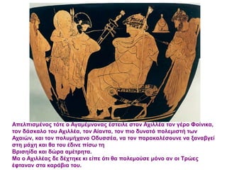 Απελπισμένος τότε ο Αγαμέμνονας έστειλε στον Αχιλλέα τον γέρο Φοίνικα,
τον δάσκαλο του Αχιλλέα, τον Αίαντα, τον πιο δυνατό πολεμιστή των
Αχαιών, και τον πολυμήχανο Οδυσσέα, να τον παρακαλέσουνε να ξαναβγεί
στη μάχη και θα του έδινε πίσω τη
Βρισηίδα και δώρα αμέτρητα.
Μα ο Αχιλλέας δε δέχτηκε κι είπε ότι θα πολεμούσε μόνο αν οι Τρώες
έφταναν στα καράβια του.
 