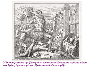 Ο Έκτορας έσπασε την ξύλινη πύλη του στρατοπέδου με μια τεράστια πέτρα
κι οι Τρώες όρμησαν μέσα κι έβαλαν φωτιά σ’ ένα καράβι.
https://media.istockphoto.com/illustrations/hector-throw-stones-against-the-wall-of-the-greeks-illustration-id537290754?s=612x612
 