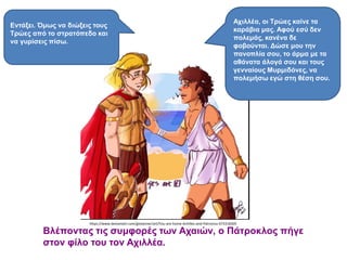 Βλέποντας τις συμφορές των Αχαιών, ο Πάτροκλος πήγε
στον φίλο του τον Αχιλλέα.
https://www.deviantart.com/giotanner/art/You-are-home-Achilles-and-Patroclus-673318305
Αχιλλέα, οι Τρώες καίνε τα
καράβια μας. Αφού εσύ δεν
πολεμάς, κανένα δε
φοβούνται. Δώσε μου την
πανοπλία σου, το άρμα με τα
αθάνατα άλογά σου και τους
γενναίους Μυρμιδόνες, να
πολεμήσω εγώ στη θέση σου.
Εντάξει. Όμως να διώξεις τους
Τρώες από το στρατόπεδο και
να γυρίσεις πίσω.
 