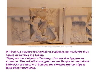 Ο Πάτροκλος ξέχασε του Αχιλλέα τη συμβουλή και κυνήγησε τους
Τρώες ως τα τείχη της Τροίας.
Όμως εκεί τον γνώρισε ο Έκτορας, πήγε κοντά κι άρχισαν να
παλεύουν. Τότε ο Απόλλωνας χτύπησε τον Πάτροκλο πισώπλατα.
Εκείνος έπεσε κάτω κι ο Έκτορας τον σκότωσε και του πήρε τα
θεϊκά όπλα του Αχιλλέα.
https://kosmossociety.chs.harvard.edu/wp-content/uploads/2020/10/12-Paestum-49-2048x946.jpg
 