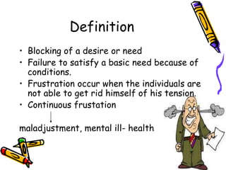 Definition
• Blocking of a desire or need
• Failure to satisfy a basic need because of
conditions.
• Frustration occur when the individuals are
not able to get rid himself of his tension.
• Continuous frustation
maladjustment, mental ill- health
 