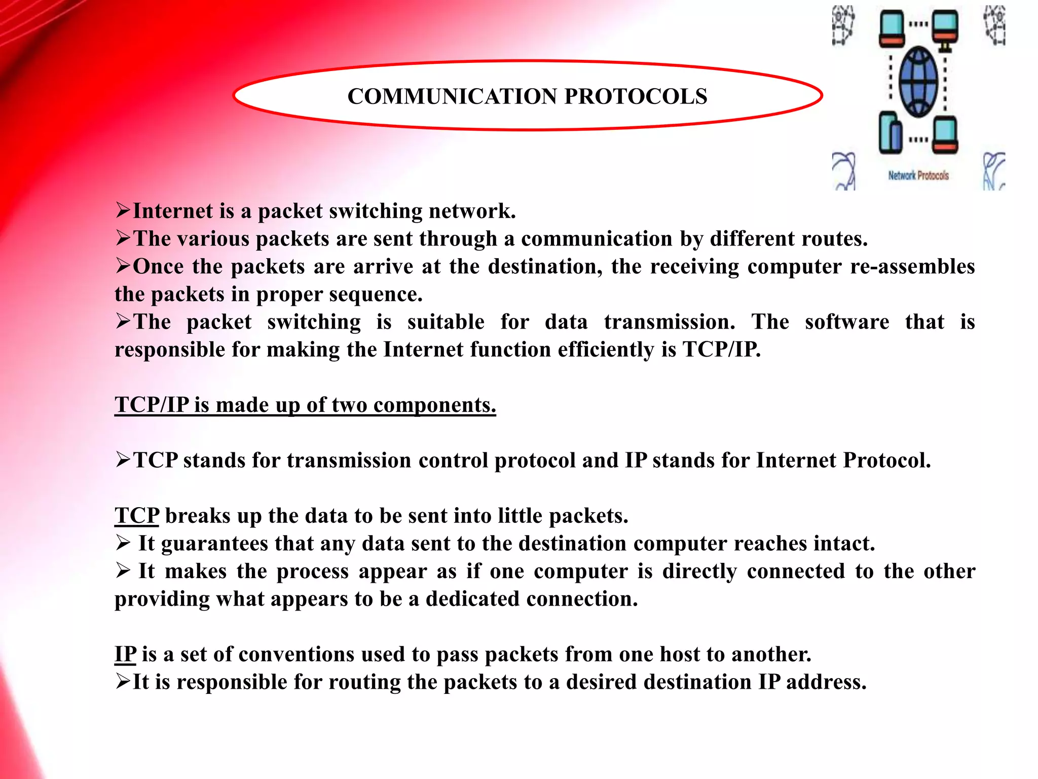 Internet is a packet switching network.
The various packets are sent through a communication by different routes.
Once the packets are arrive at the destination, the receiving computer re-assembles
the packets in proper sequence.
The packet switching is suitable for data transmission. The software that is
responsible for making the Internet function efficiently is TCP/IP.
TCP/IP is made up of two components.
TCP stands for transmission control protocol and IP stands for Internet Protocol.
TCP breaks up the data to be sent into little packets.
 It guarantees that any data sent to the destination computer reaches intact.
 It makes the process appear as if one computer is directly connected to the other
providing what appears to be a dedicated connection.
IP is a set of conventions used to pass packets from one host to another.
It is responsible for routing the packets to a desired destination IP address.
COMMUNICATION PROTOCOLS
 