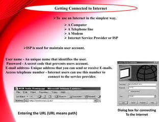To use an Internet in the simplest way.
Getting Connected to Internet
ISP is used for maintain user account.
 A Computer
 A Telephone line
 A Modem
 Internet Service Provider or ISP
User name - An unique name that identifies the user.
Password - A secret code that prevents users account.
E-mail address- Unique address that you can send or receive E-mails.
Access telephone number - Internet users can use this number to
connect to the service provider.
Dialog box for connecting
To the Internet
Entering the URL (URL means path)
 