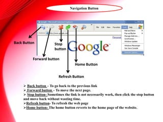 Navigation Button
 Back button – To go back to the previous link
 Forward button – To move the next page.
 Stop button- Sometimes the link is not necessarily work, then click the stop button
and move back without wasting time.
Refresh button- To refresh the web page
Home button- The home button reverts to the home page of the website.
Back Button
Forward button
Stop
button
Refresh Button
Home Button
 