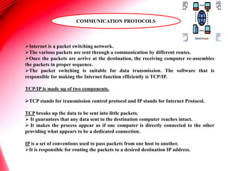 Internet is a packet switching network.
The various packets are sent through a communication by different routes.
Once the packets are arrive at the destination, the receiving computer re-assembles
the packets in proper sequence.
The packet switching is suitable for data transmission. The software that is
responsible for making the Internet function efficiently is TCP/IP.
TCP/IP is made up of two components.
TCP stands for transmission control protocol and IP stands for Internet Protocol.
TCP breaks up the data to be sent into little packets.
 It guarantees that any data sent to the destination computer reaches intact.
 It makes the process appear as if one computer is directly connected to the other
providing what appears to be a dedicated connection.
IP is a set of conventions used to pass packets from one host to another.
It is responsible for routing the packets to a desired destination IP address.
COMMUNICATION PROTOCOLS
 