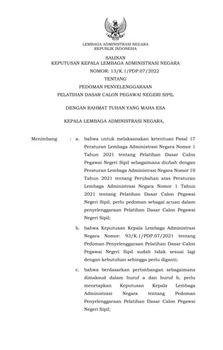 LEMBAGA ADMINISTRASI NEGARA
REPUBLIK INDONESIA
SALINAN
KEPUTUSAN KEPALA LEMBAGA ADMINISTRASI NEGARA
NOMOR: 13/K.1/PDP.07/2022
TENTANG
PEDOMAN PENYELENGGARAAN
PELATIHAN DASAR CALON PEGAWAI NEGERI SIPIL
DENGAN RAHMAT TUHAN YANG MAHA ESA
KEPALA LEMBAGA ADMINISTRASI NEGARA,
Menimbang : a. bahwa untuk melaksanakan ketentuan Pasal 17
Peraturan Lembaga Administrasi Negara Nomor 1
Tahun 2021 tentang Pelatihan Dasar Calon
Pegawai Negeri Sipil sebagaimana diubah dengan
Peraturan Lembaga Administrasi Negara Nomor 10
Tahun 2021 tentang Perubahan atas Peraturan
Lembaga Administrasi Negara Nomor 1 Tahun
2021 tentang Pelatihan Dasar Calon Pegawai
Negeri Sipil, perlu pedoman sebagai acuan dalam
penyelenggaraan Pelatihan Dasar Calon Pegawai
Negeri Sipil;
b. bahwa Keputusan Kepala Lembaga Administrasi
Negara Nomor: 93/K.1/PDP.07/2021 tentang
Pedoman Penyelenggaraan Pelatihan Dasar Calon
Pegawai Negeri Sipil sudah tidak sesuai lagi
dengan kebutuhan sehingga perlu diganti;
c. bahwa berdasarkan pertimbangan sebagaimana
dimaksud dalam huruf a dan huruf b, perlu
menetapkan Keputusan Kepala Lembaga
Administrasi Negara tentang Pedoman
Penyelenggaraan Pelatihan Dasar Calon Pegawai
Negeri Sipil;
 