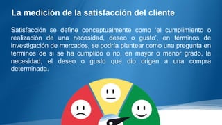 La medición de la satisfacción del cliente
Satisfacción se define conceptualmente como ‘el cumplimiento o
realización de una necesidad, deseo o gusto’, en términos de
investigación de mercados, se podría plantear como una pregunta en
términos de si se ha cumplido o no, en mayor o menor grado, la
necesidad, el deseo o gusto que dio origen a una compra
determinada.
 