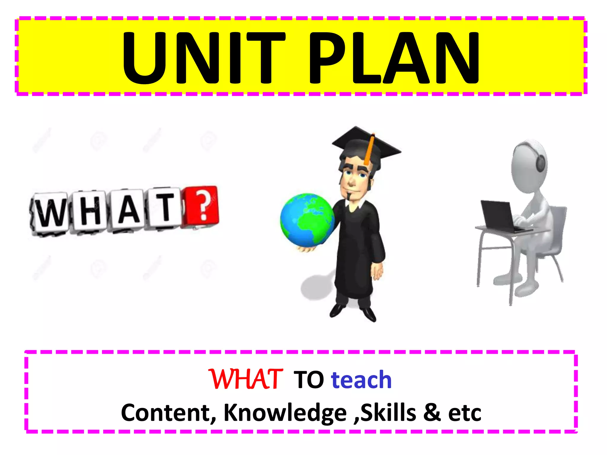 UNIT PLAN
WHAT TO teach
Content, Knowledge ,Skills & etc
 
